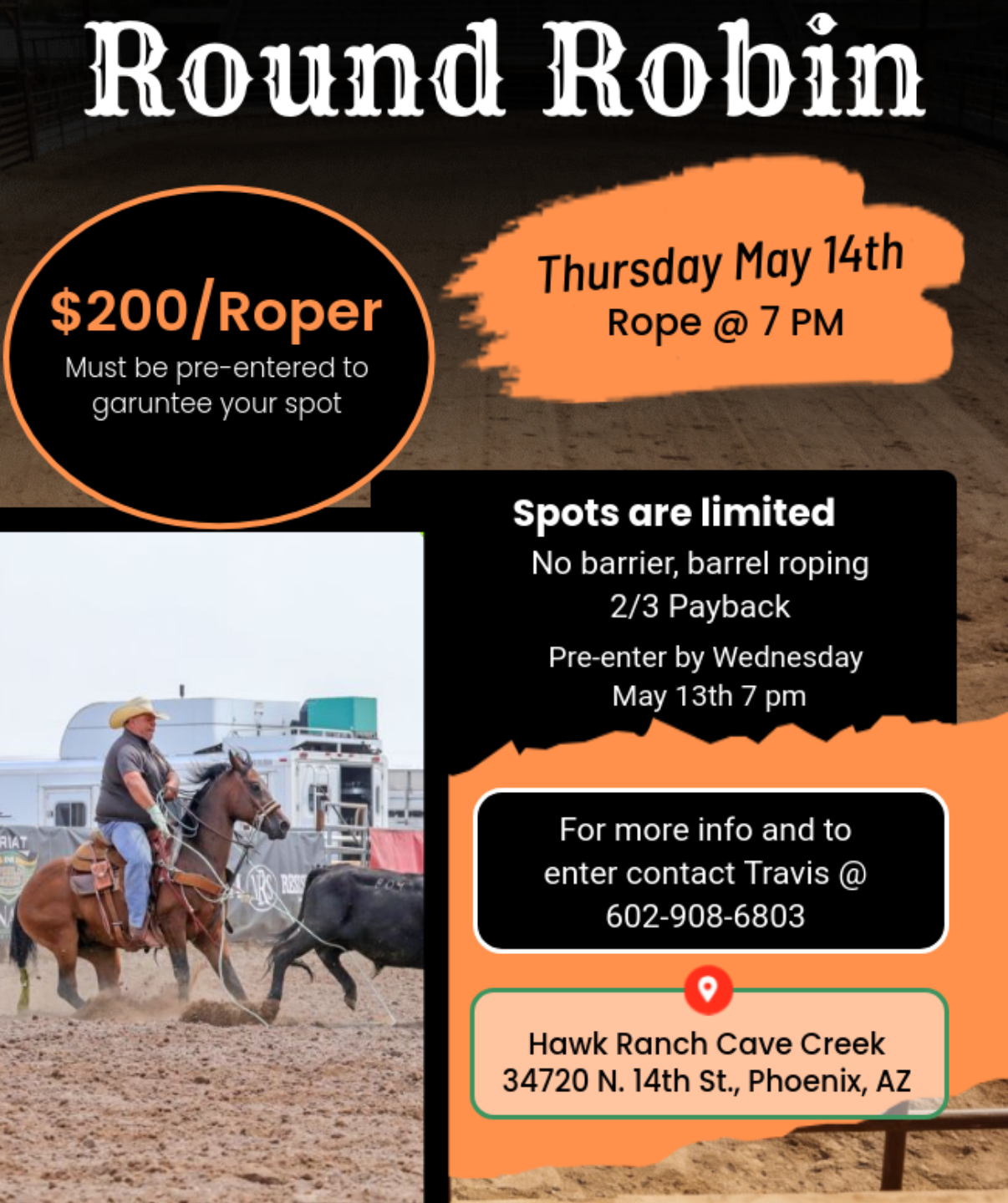 Round Robin $200/Roper Must be pre-entered to garuntee your spot Thursday May 14th Rope @ 7 PM Spots are limited No barrier, barrel roping 2/3 Payback Pre-enter by Wednesday May 13th 7 pm HIAT For more info and to enter contact Travis @ 602-908-6803 Hawk Ranch Cave Creek 34720 N. 14th St., Phoenix, AZ
