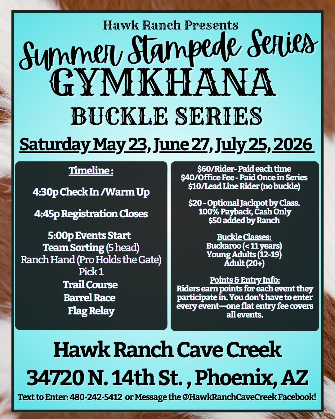 Hawk Ranch Presents Summer Stampede Series GYMKHANA BUCKLE SERIES Saturday May 23, June 27, July 25, 2026 Timeline: $60/Rider-Paid each time $40/Office Fee-Paid Once in Series $10/Lead Line Rider (no buckle) 4:30p Check In /Warm Up $20 - Optional Jackpot by Class. 4:45p Registration Closes 100% Payback, Cash Only $50 added by Ranch 5:00p Events Start Team Sorting (5 head) Ranch Hand (Pro Holds the Gate) Pick1 Trail Course Barrel Race Flag Relay Buckle Classes: Buckaroo (